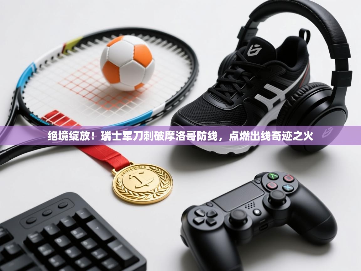 绝境绽放!瑞士军刀刺破摩洛哥防线,点燃出线奇迹之火 第1张