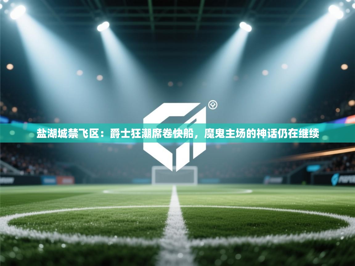 盐湖城禁飞区：爵士狂潮席卷快船，魔鬼主场的神话仍在继续