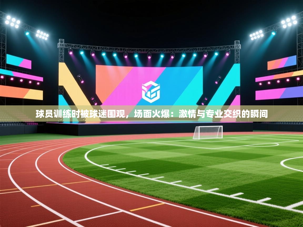 球员训练时被球迷围观，场面火爆：激情与专业交织的瞬间