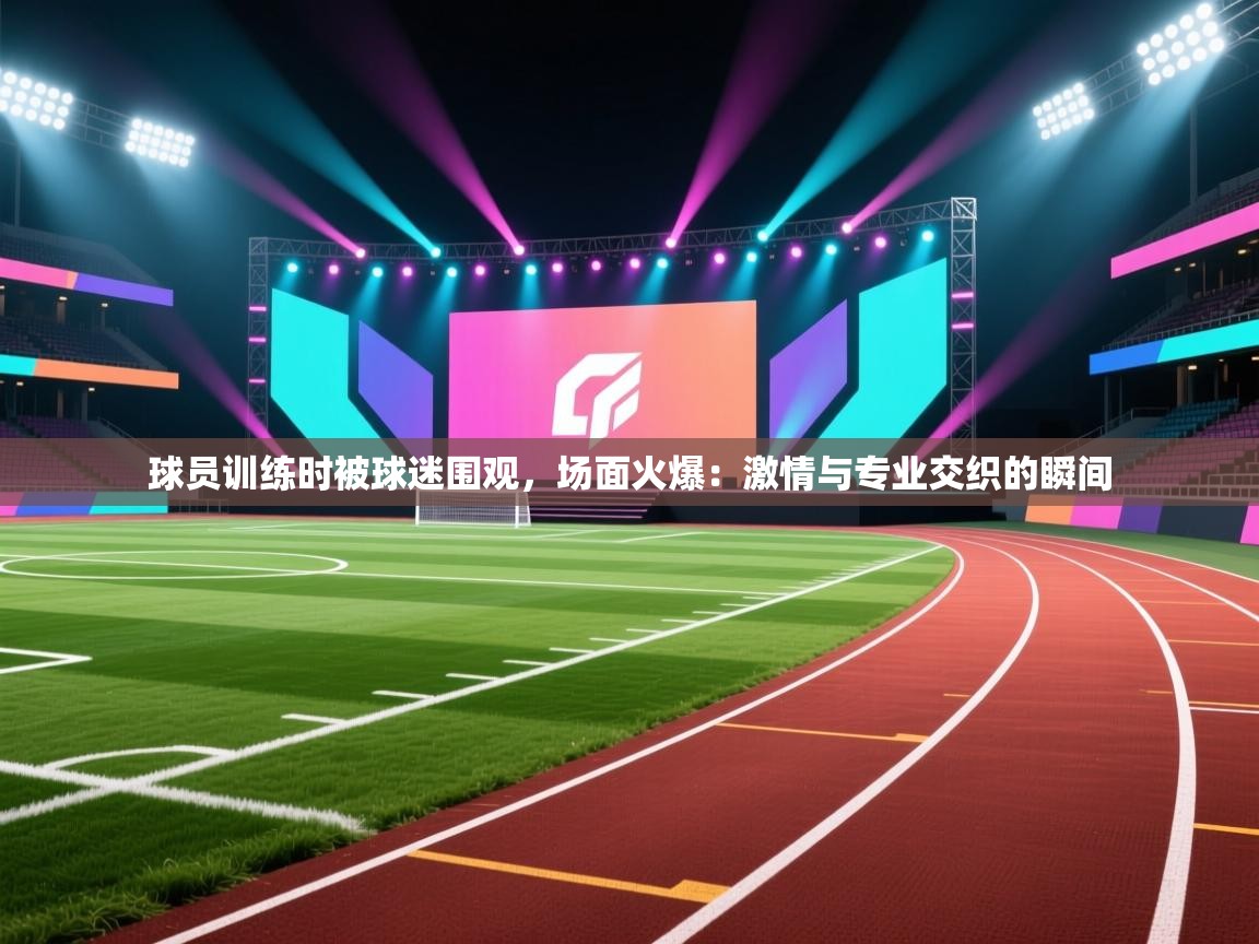 球员训练时被球迷围观，场面火爆：激情与专业交织的瞬间  第2张